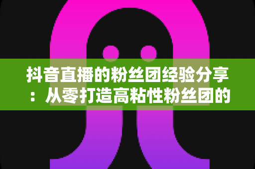 抖音直播的粉丝团经验分享:从零打造高粘性粉丝团的实战运营指南 抖音直播的粉丝团经验分享:从零打造高粘性粉丝团的实战运营指南