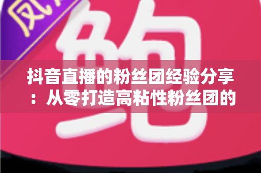 抖音直播的粉丝团经验分享:从零打造高粘性粉丝团的实战运营指南 抖音直播的粉丝团经验分享:从零打造高粘性粉丝团的实战运营指南