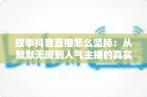 故事抖音直播怎么坚持:从默默无闻到人气主播的真实心态修炼与实用方法全指南 故事抖音直播怎么坚持:从默默无闻到人气主播的真实心态修炼与实用方法全指南