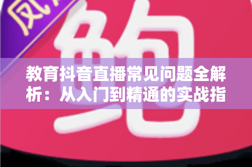 教育抖音直播常见问题全解析:从入门到精通的实战指南 教育抖音直播常见问题全解析:从入门到精通的实战指南