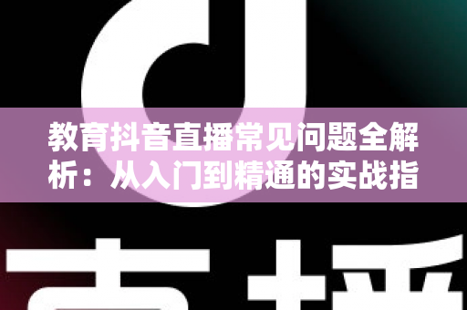 教育抖音直播常见问题全解析:从入门到精通的实战指南 教育抖音直播常见问题全解析:从入门到精通的实战指南