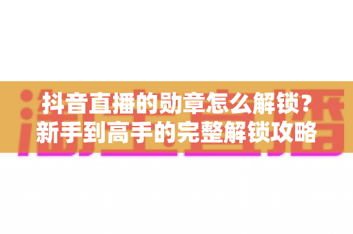 抖音直播的勋章怎么解锁？新手到高手的完整解锁攻略与实用技巧