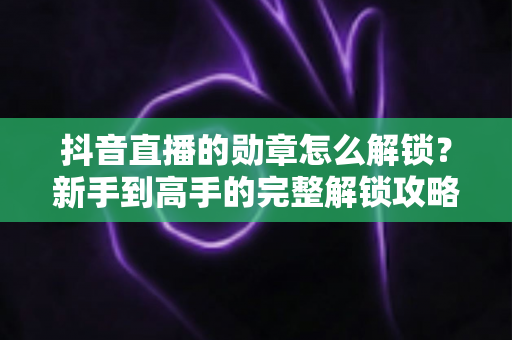抖音直播的勋章怎么解锁？新手到高手的完整解锁攻略与实用技巧