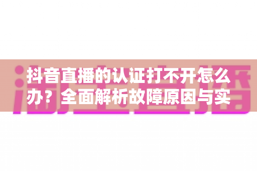 抖音直播的认证打不开怎么办?全面解析故障原因与实用解决方案 抖音直播的认证打不开怎么办?全面解析故障原因与实用解决方案