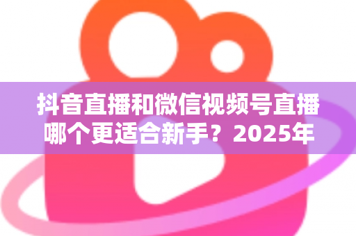 抖音直播和微信视频号直播哪个更适合新手？2025年最全平台对比分析与入局避坑指南
