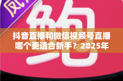 抖音直播和微信视频号直播哪个更适合新手？2025年最全平台对比分析与入局避坑指南