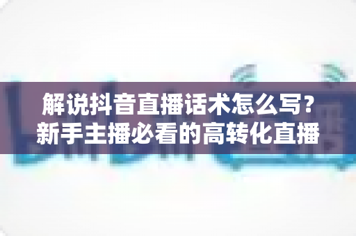 解说抖音直播话术怎么写?新手主播必看的高转化直播解说话术写作全攻略 解说抖音直播话术怎么写?新手主播必看的高转化直播解说话术写作全攻略