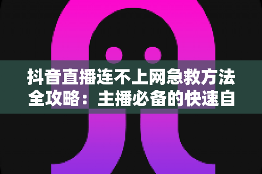 抖音直播连不上网急救方法全攻略:主播必备的快速自救指南 抖音直播连不上网急救方法全攻略:主播必备的快速自救指南