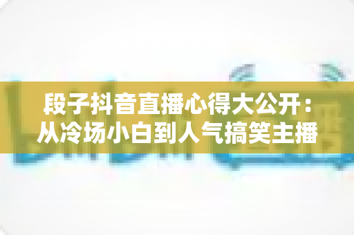 段子抖音直播心得大公开:从冷场小白到人气搞笑主播的实战经验指南 段子抖音直播心得大公开:从冷场小白到人气搞笑主播的实战经验指南