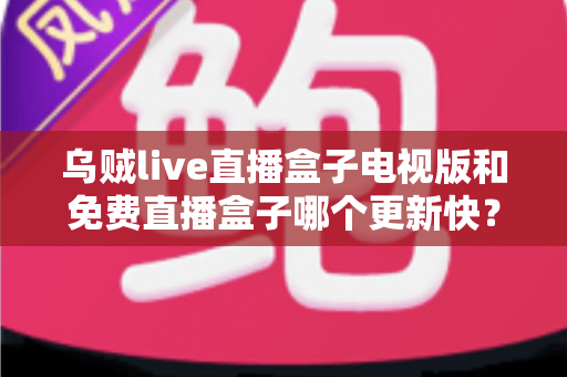 乌贼live直播盒子电视版和免费直播盒子哪个更新快？更新速度全面对比与选购避坑指南