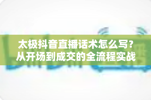 太极抖音直播话术怎么写?从开场到成交的全流程实战话术指南 太极抖音直播话术怎么写?从开场到成交的全流程实战话术指南