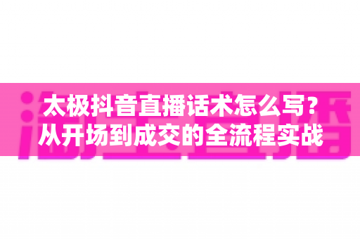 太极抖音直播话术怎么写?从开场到成交的全流程实战话术指南 太极抖音直播话术怎么写?从开场到成交的全流程实战话术指南