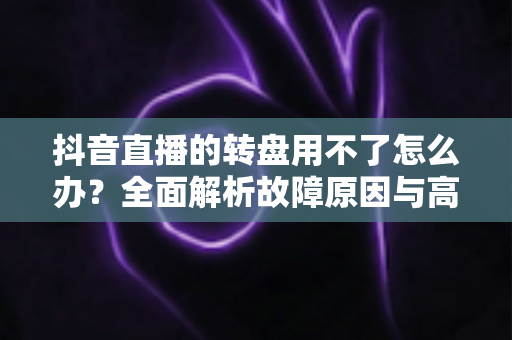 抖音直播的转盘用不了怎么办?全面解析故障原因与高效解决方案 抖音直播的转盘用不了怎么办?全面解析故障原因与高效解决方案
