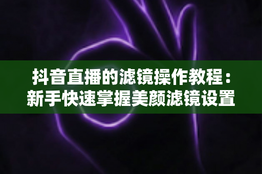 抖音直播的滤镜操作教程:新手快速掌握美颜滤镜设置与开播技巧的实用指南 抖音直播的滤镜操作教程:新手快速掌握美颜滤镜设置与开播技巧的实用指南