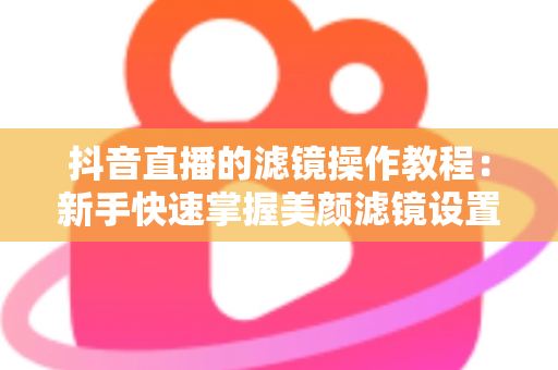 抖音直播的滤镜操作教程:新手快速掌握美颜滤镜设置与开播技巧的实用指南 抖音直播的滤镜操作教程:新手快速掌握美颜滤镜设置与开播技巧的实用指南
