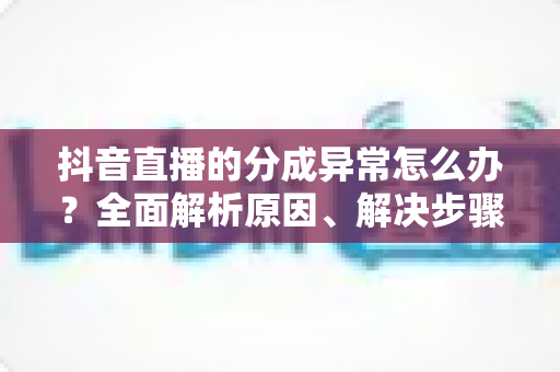 抖音直播的分成异常怎么办?全面解析原因、解决步骤与预防措施 抖音直播的分成异常怎么办?全面解析原因、解决步骤与预防措施