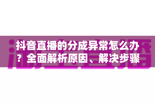 抖音直播的分成异常怎么办?全面解析原因、解决步骤与预防措施 抖音直播的分成异常怎么办?全面解析原因、解决步骤与预防措施