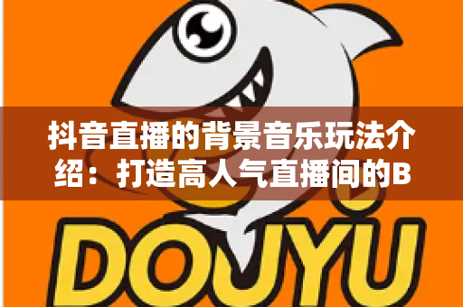 抖音直播的背景音乐玩法介绍:打造高人气直播间的BGM运营全攻略 抖音直播的背景音乐玩法介绍:打造高人气直播间的BGM运营全攻略