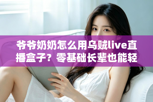 爷爷奶奶怎么用乌贼live直播盒子？零基础长辈也能轻松学会的贴心使用指南