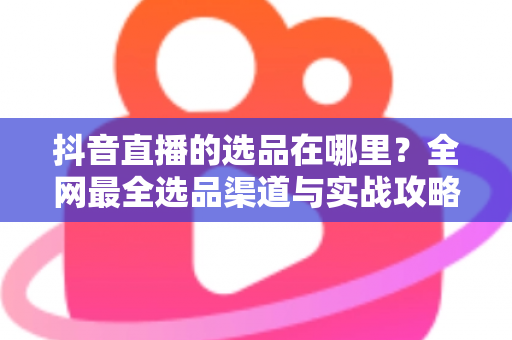 抖音直播的选品在哪里？全网最全选品渠道与实战攻略一篇文章讲透