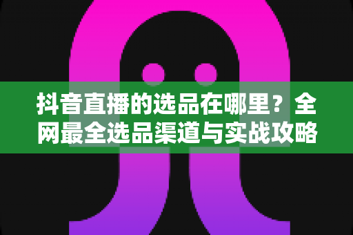 抖音直播的选品在哪里？全网最全选品渠道与实战攻略一篇文章讲透