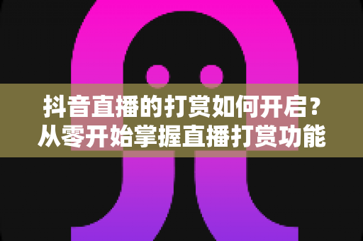 抖音直播的打赏如何开启？从零开始掌握直播打赏功能全流程指南与实操技巧