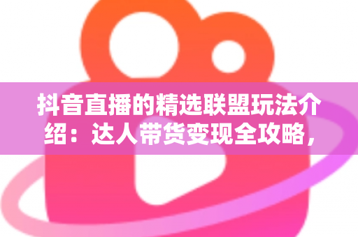 抖音直播的精选联盟玩法介绍：达人带货变现全攻略，新手也能快速上手