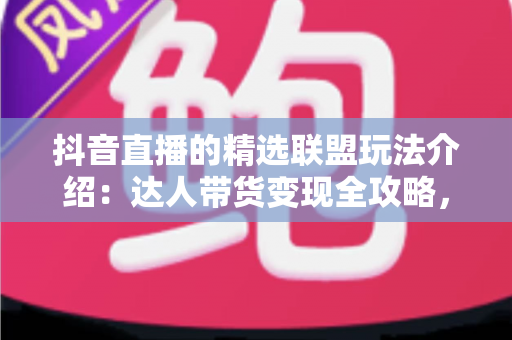 抖音直播的精选联盟玩法介绍：达人带货变现全攻略，新手也能快速上手
