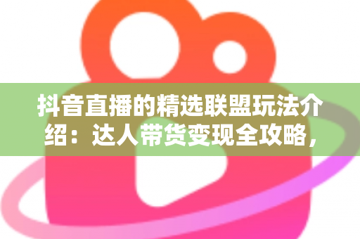 抖音直播的精选联盟玩法介绍：达人带货变现全攻略，新手也能快速上手