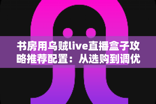 书房用乌贼live直播盒子攻略推荐配置：从选购到调优的一站式实用指南