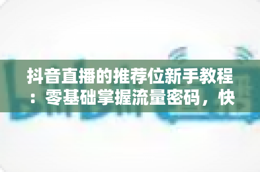 抖音直播的推荐位新手教程:零基础掌握流量密码,快速提升直播间曝光与人气的实战指南 抖音直播的推荐位新手教程:零基础掌握流量密码,快速提升直播间曝光与人气的实战指南
