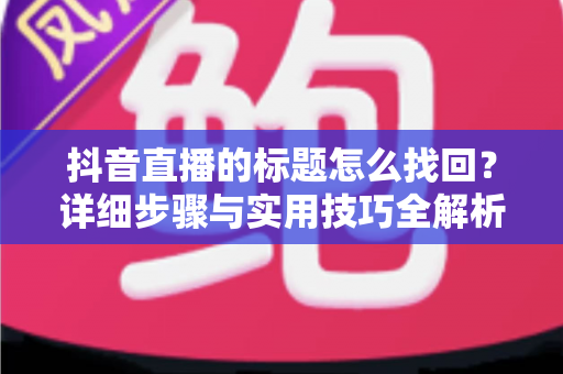 抖音直播的标题怎么找回?详细步骤与实用技巧全解析 抖音直播的标题怎么找回?详细步骤与实用技巧全解析