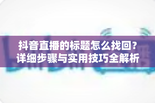 抖音直播的标题怎么找回?详细步骤与实用技巧全解析 抖音直播的标题怎么找回?详细步骤与实用技巧全解析