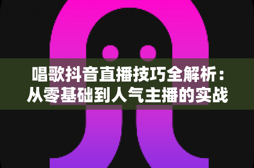 唱歌抖音直播技巧全解析:从零基础到人气主播的实战进阶指南 唱歌抖音直播技巧全解析:从零基础到人气主播的实战进阶指南