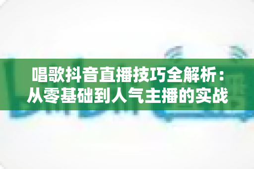 唱歌抖音直播技巧全解析:从零基础到人气主播的实战进阶指南 唱歌抖音直播技巧全解析:从零基础到人气主播的实战进阶指南