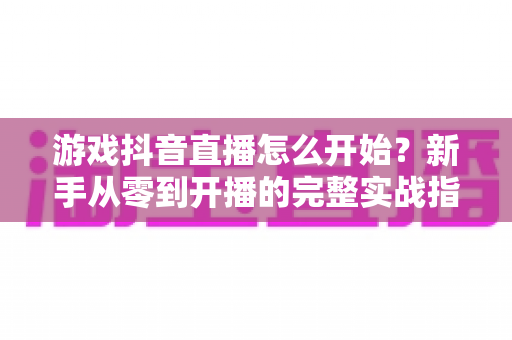 游戏抖音直播怎么开始?新手从零到开播的完整实战指南 游戏抖音直播怎么开始?新手从零到开播的完整实战指南
