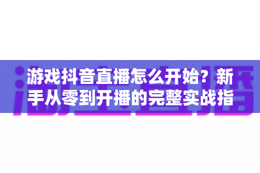 游戏抖音直播怎么开始?新手从零到开播的完整实战指南 游戏抖音直播怎么开始?新手从零到开播的完整实战指南