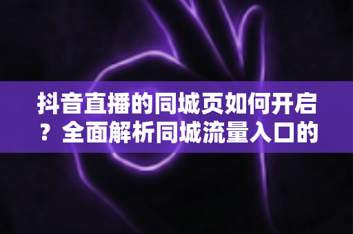 抖音直播的同城页如何开启？全面解析同城流量入口的设置方法与曝光增长技巧