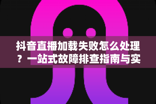 抖音直播加载失败怎么处理?一站式故障排查指南与实用解决技巧全解析 抖音直播加载失败怎么处理?一站式故障排查指南与实用解决技巧全解析