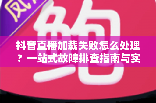 抖音直播加载失败怎么处理?一站式故障排查指南与实用解决技巧全解析 抖音直播加载失败怎么处理?一站式故障排查指南与实用解决技巧全解析
