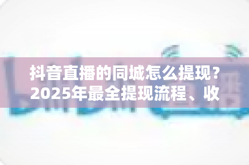 抖音直播的同城怎么提现？2025年最全提现流程、收益管理与常见问题一站式指南
