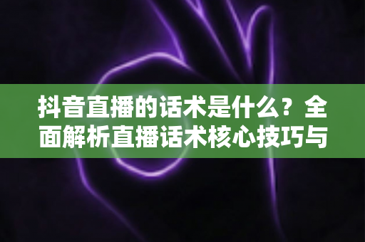 抖音直播的话术是什么？全面解析直播话术核心技巧与实战应用指南