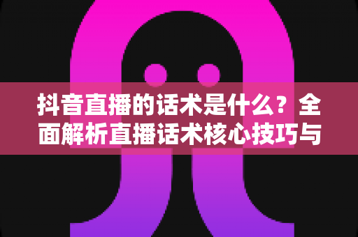 抖音直播的话术是什么？全面解析直播话术核心技巧与实战应用指南