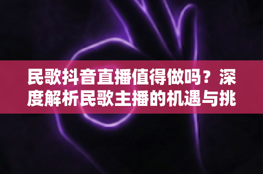 民歌抖音直播值得做吗?深度解析民歌主播的机遇与挑战 民歌抖音直播值得做吗?深度解析民歌主播的机遇与挑战