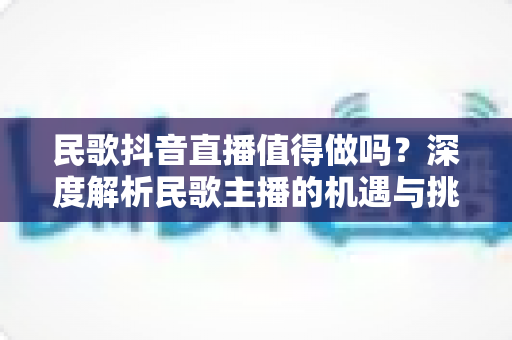 民歌抖音直播值得做吗?深度解析民歌主播的机遇与挑战 民歌抖音直播值得做吗?深度解析民歌主播的机遇与挑战