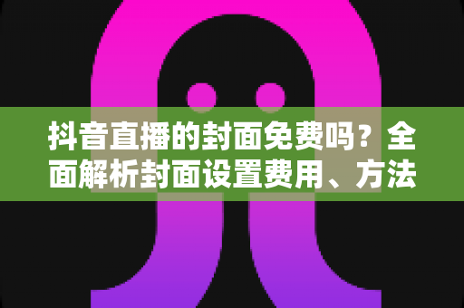 抖音直播的封面免费吗?全面解析封面设置费用、方法与优化技巧 抖音直播的封面免费吗?全面解析封面设置费用、方法与优化技巧