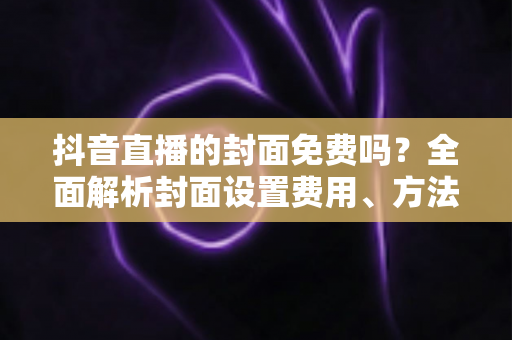 抖音直播的封面免费吗?全面解析封面设置费用、方法与优化技巧 抖音直播的封面免费吗?全面解析封面设置费用、方法与优化技巧