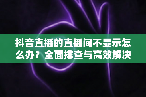 抖音直播的直播间不显示怎么办?全面排查与高效解决方案指南 抖音直播的直播间不显示怎么办?全面排查与高效解决方案指南
