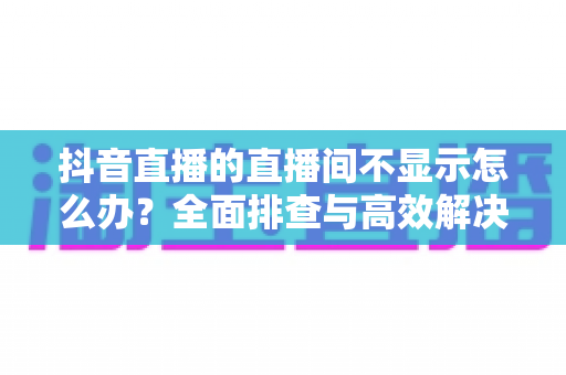 抖音直播的直播间不显示怎么办?全面排查与高效解决方案指南 抖音直播的直播间不显示怎么办?全面排查与高效解决方案指南