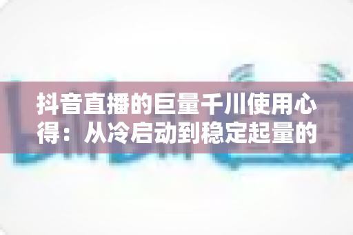 抖音直播的巨量千川使用心得：从冷启动到稳定起量的实战投放全攻略